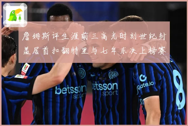 詹姆斯评生涯前三高光时刻世纪封盖居首扣翻特里与七年东决上榜赛场复盘