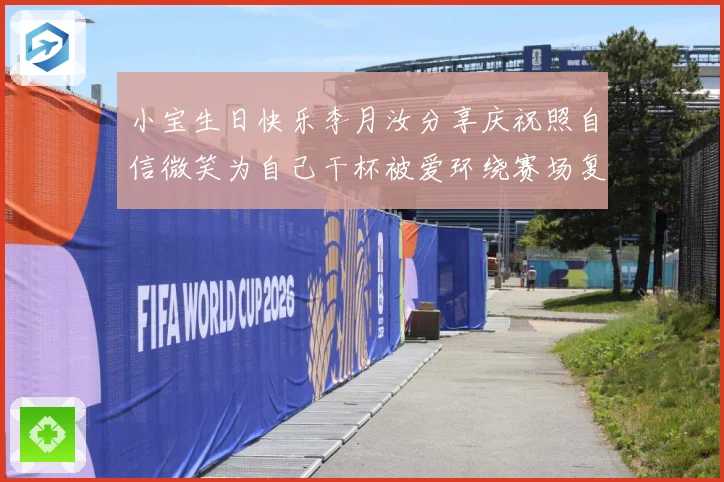 小宝生日快乐李月汝分享庆祝照自信微笑为自己干杯被爱环绕赛场复盘