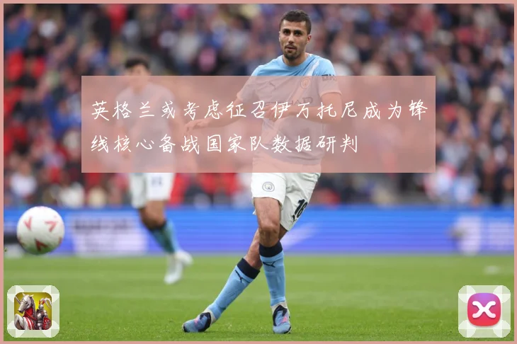 英格兰或考虑征召伊万托尼成为锋线核心备战国家队数据研判